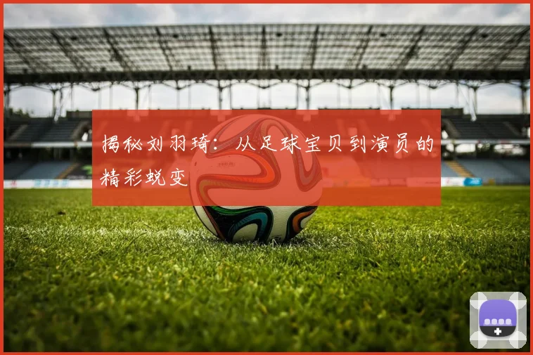 揭秘刘羽琦：从足球宝贝到演员的精彩蜕变