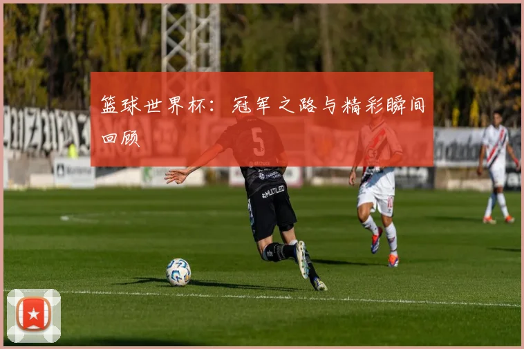 篮球世界杯：冠军之路与精彩瞬间回顾