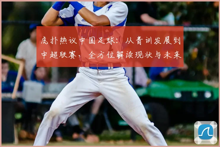 虎扑热议中国足球：从青训发展到中超联赛，全方位解读现状与未来